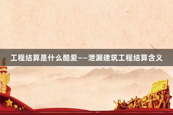 工程结算是什么酷爱——泄漏建筑工程结算含义